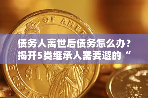 武汉债务人离世后债务怎么办？揭开5类继承人需要避的“坑”
