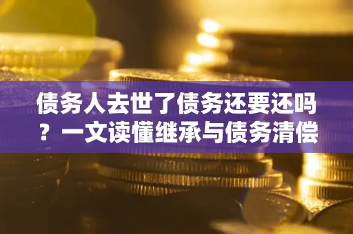 武汉债务人去世了债务还要还吗？一文读懂继承与债务清偿