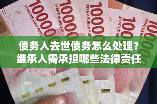 武汉债务人去世债务怎么处理？继承人需承担哪些法律责任？